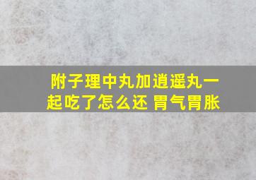 附子理中丸加逍遥丸一起吃了怎么还 胃气胃胀